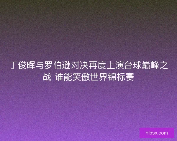 丁俊晖与罗伯逊对决再度上演台球巅峰之战 谁能笑傲世界锦标赛