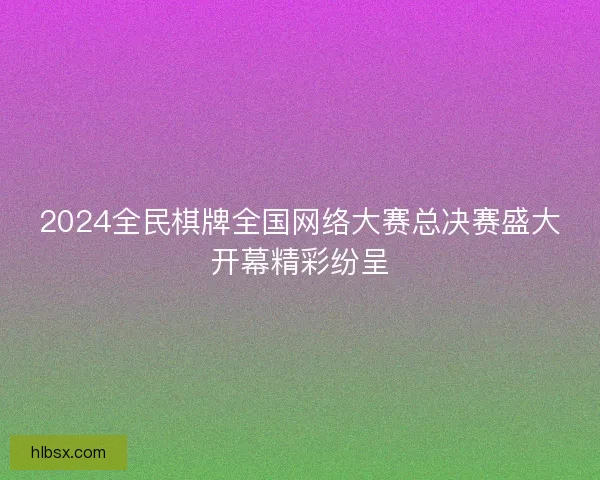 2024全民棋牌全国网络大赛总决赛盛大开幕精彩纷呈