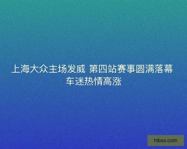 上海大众主场发威 第四站赛事圆满落幕 车迷热情高涨