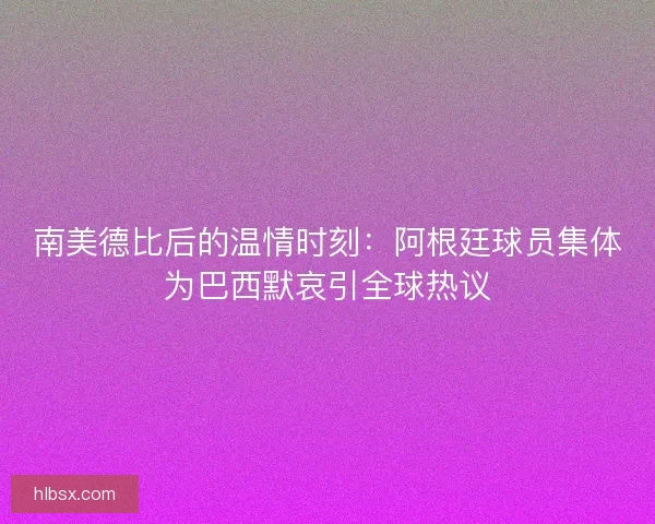 南美德比后的温情时刻：阿根廷球员集体为巴西默哀引全球热议