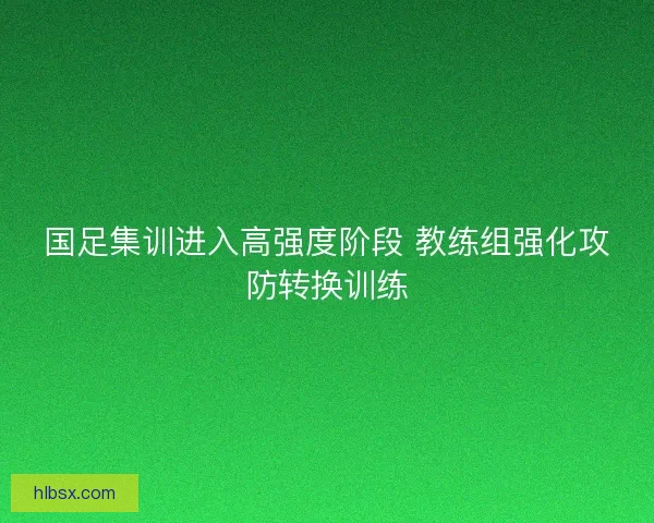 国足集训进入高强度阶段 教练组强化攻防转换训练