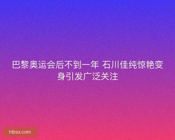 巴黎奥运会后不到一年 石川佳纯惊艳变身引发广泛关注