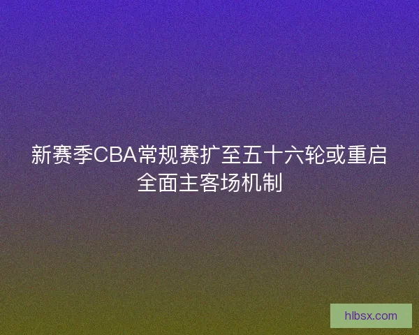 新赛季CBA常规赛扩至五十六轮或重启全面主客场机制