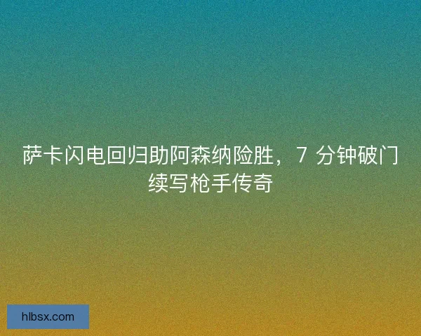 萨卡闪电回归助阿森纳险胜，7 分钟破门续写枪手传奇