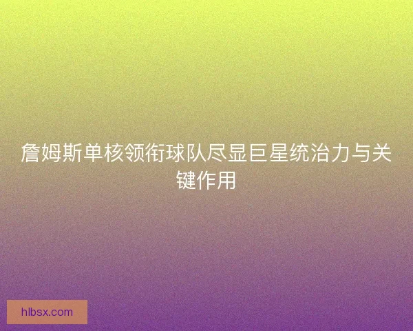 詹姆斯单核领衔球队尽显巨星统治力与关键作用