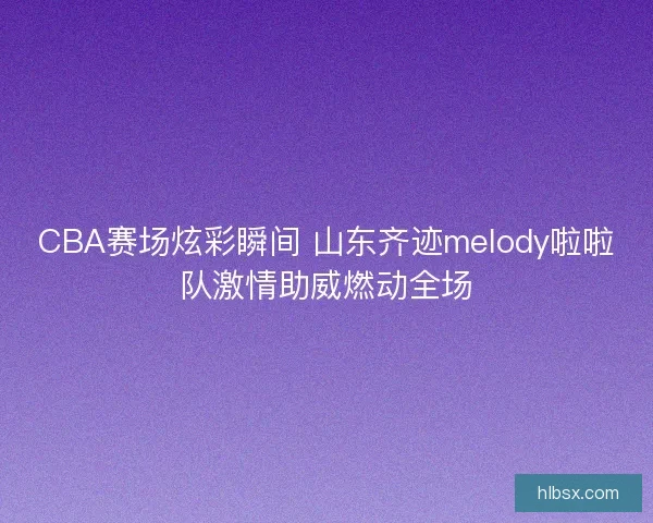 CBA赛场炫彩瞬间 山东齐迹melody啦啦队激情助威燃动全场