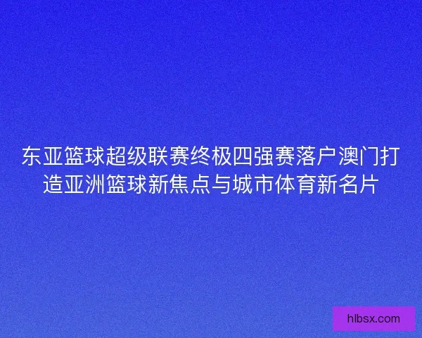东亚篮球超级联赛终极四强赛落户澳门打造亚洲篮球新焦点与城市体育新名片