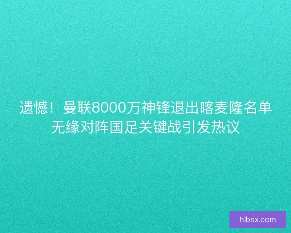 遗憾！曼联8000万神锋退出喀麦隆名单无缘对阵国足关键战引发热议