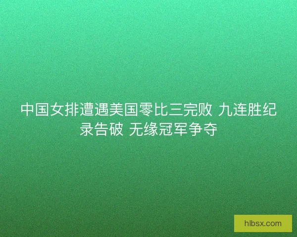 中国女排遭遇美国零比三完败 九连胜纪录告破 无缘冠军争夺