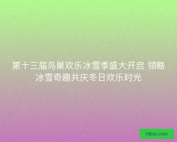 第十三届鸟巢欢乐冰雪季盛大开启 领略冰雪奇趣共庆冬日欢乐时光
