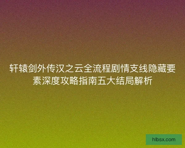 轩辕剑外传汉之云全流程剧情支线隐藏要素深度攻略指南五大结局解析