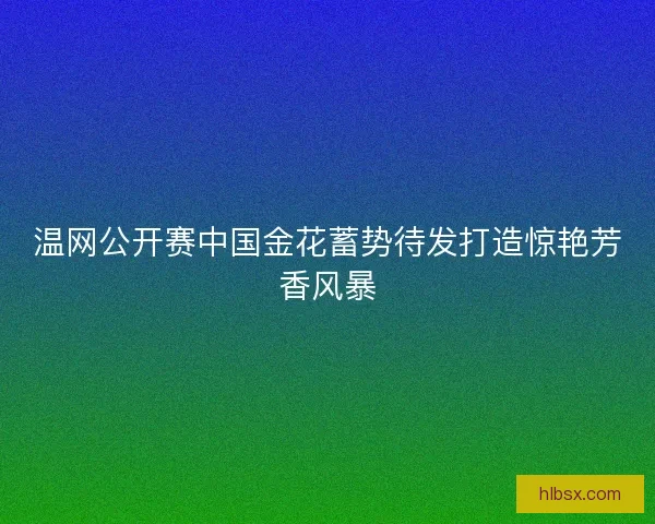 温网公开赛中国金花蓄势待发打造惊艳芳香风暴