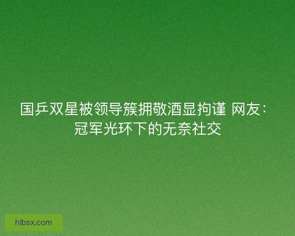 国乒双星被领导簇拥敬酒显拘谨 网友：冠军光环下的无奈社交