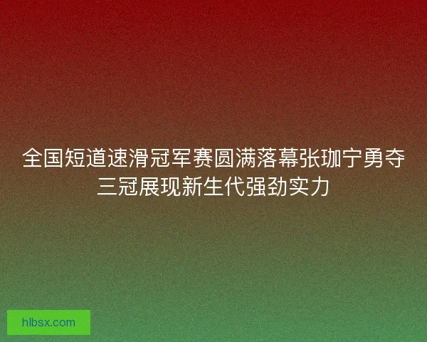 全国短道速滑冠军赛圆满落幕张珈宁勇夺三冠展现新生代强劲实力