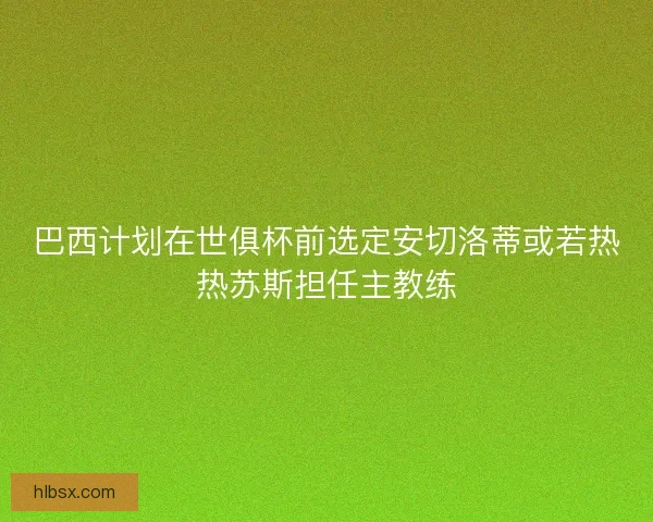 巴西计划在世俱杯前选定安切洛蒂或若热热苏斯担任主教练