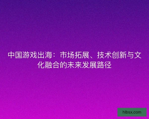 中国游戏出海：市场拓展、技术创新与文化融合的未来发展路径