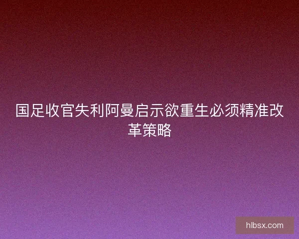 国足收官失利阿曼启示欲重生必须精准改革策略 国足收官失利阿曼启示欲重生必须精准改革策略