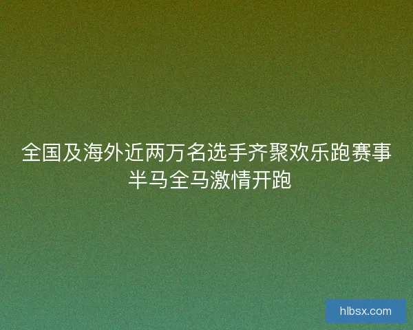 全国及海外近两万名选手齐聚欢乐跑赛事 半马全马激情开跑